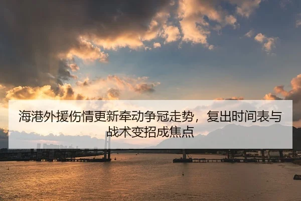 海港外援伤情更新牵动争冠走势，复出时间表与战术变招成焦点