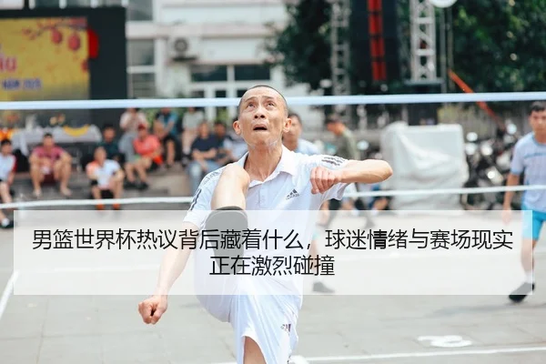 男篮世界杯热议背后藏着什么，球迷情绪与赛场现实正在激烈碰撞